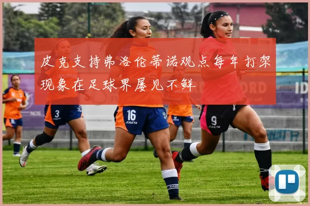 皮克支持弗洛伦蒂诺观点每年打架现象在足球界屡见不鲜