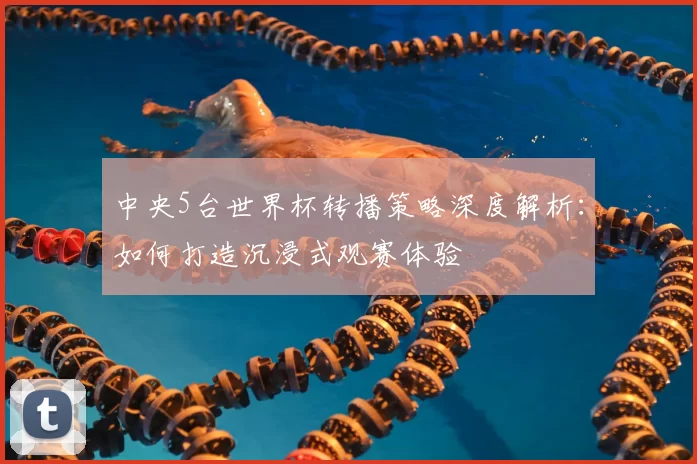 中央5台世界杯转播策略深度解析：如何打造沉浸式观赛体验