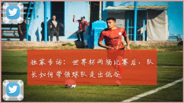 独家专访:世界杯两场比赛后,队长如何带领球队走出低谷