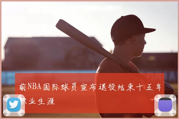 前NBA国际球员宣布退役结束十五年职业生涯