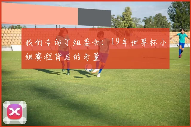 我们专访了组委会:19年世界杯小组赛程背后的考量