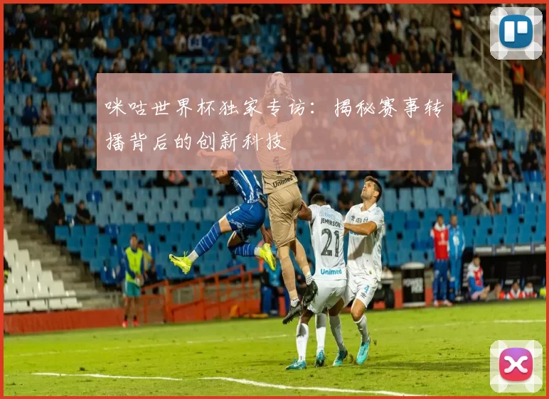 咪咕世界杯独家专访：揭秘赛事转播背后的创新科技