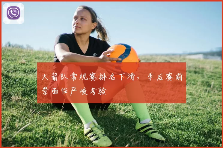火箭队常规赛排名下滑,季后赛前景面临严峻考验