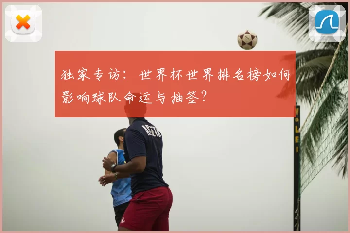 独家专访:世界杯世界排名榜如何影响球队命运与抽签?