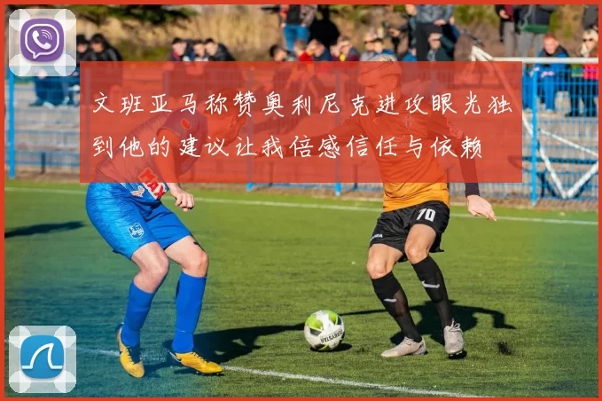 文班亚马称赞奥利尼克进攻眼光独到他的建议让我倍感信任与依赖