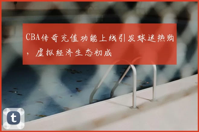CBA传奇充值功能上线引发球迷热购,虚拟经济生态初成