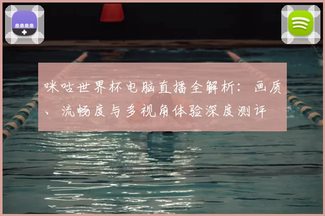 咪咕世界杯电脑直播全解析:画质、流畅度与多视角体验深度测评