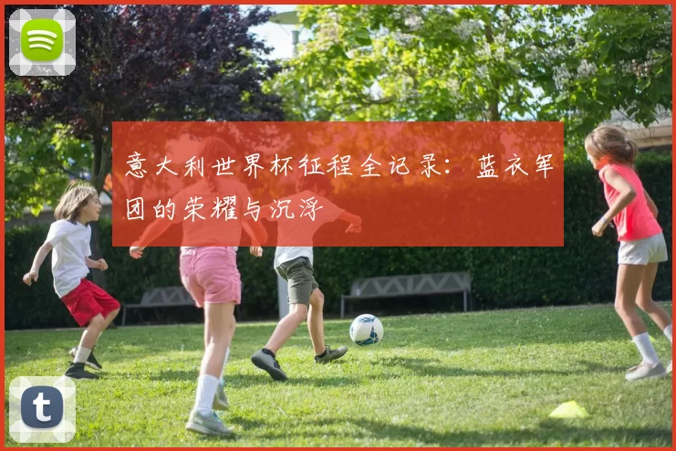 意大利世界杯征程全记录:蓝衣军团的荣耀与沉浮