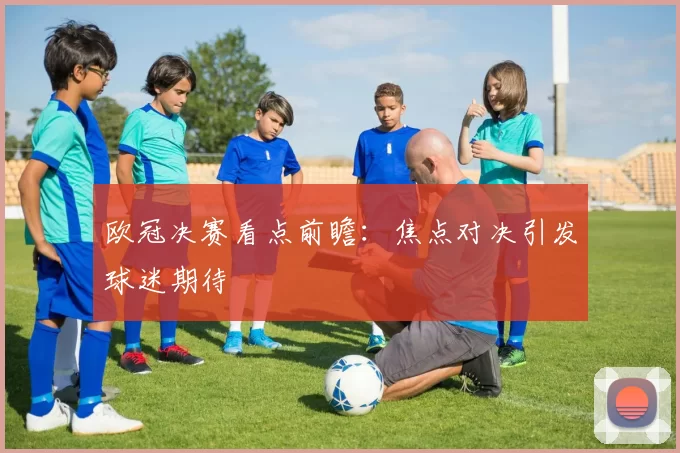 欧冠决赛看点前瞻：焦点对决引发球迷期待