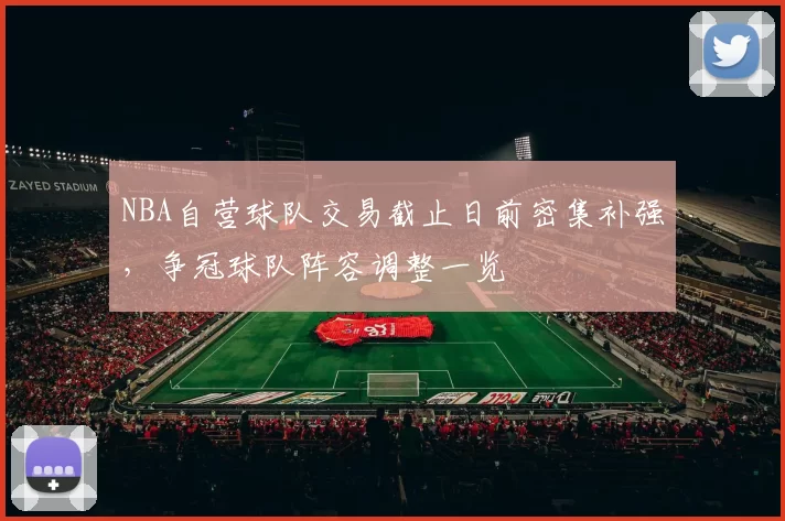 NBA自营球队交易截止日前密集补强，争冠球队阵容调整一览