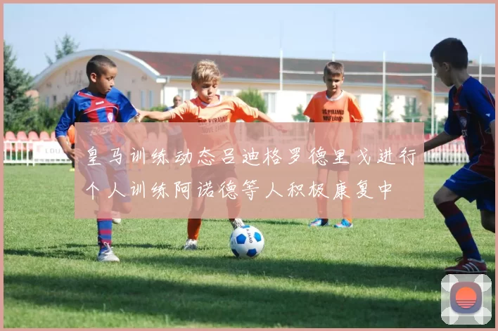 皇马训练动态吕迪格罗德里戈进行个人训练阿诺德等人积极康复中