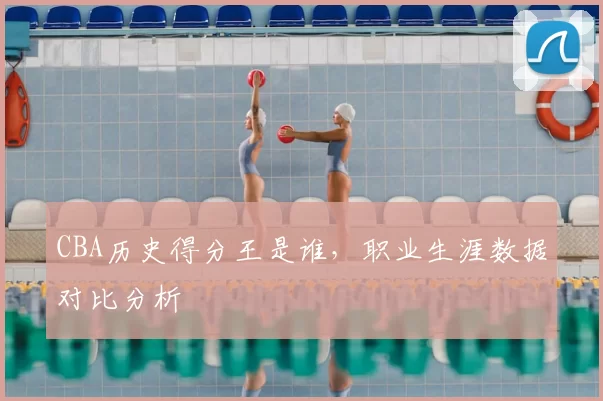 CBA历史得分王是谁，职业生涯数据对比分析