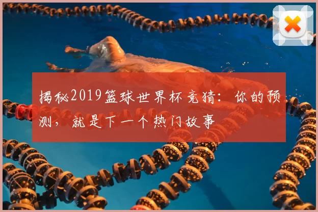 揭秘2019篮球世界杯竞猜：你的预测，就是下一个热门故事