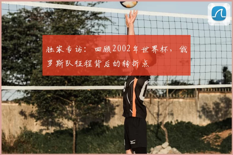 独家专访:回顾2002年世界杯,俄罗斯队征程背后的转折点