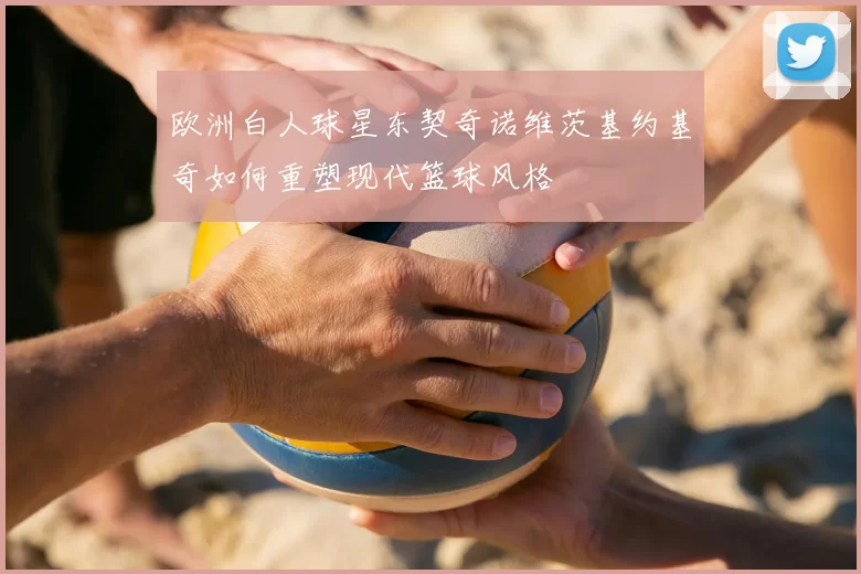 欧洲白人球星东契奇诺维茨基约基奇如何重塑现代篮球风格