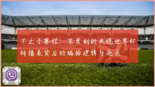 不止于赛程:深度剖析央视世界杯转播表背后的编排逻辑与亮点