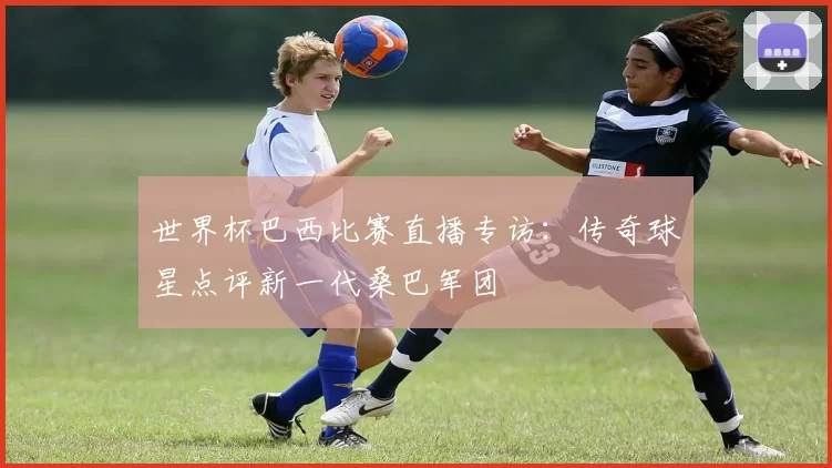 世界杯巴西比赛直播专访：传奇球星点评新一代桑巴军团