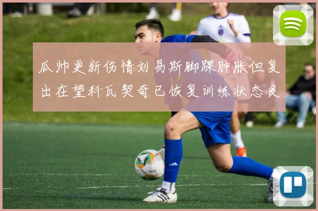瓜帅更新伤情刘易斯脚踝肿胀但复出在望科瓦契奇已恢复训练状态良好
