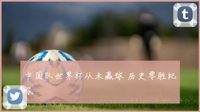 中国队世界杯从未赢球 历史零胜纪录