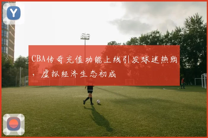 CBA传奇充值功能上线引发球迷热购，虚拟经济生态初成