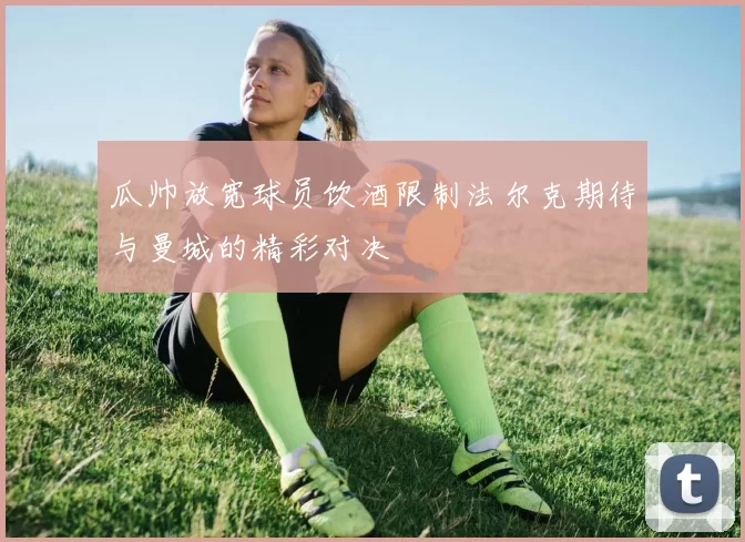 瓜帅放宽球员饮酒限制法尔克期待与曼城的精彩对决