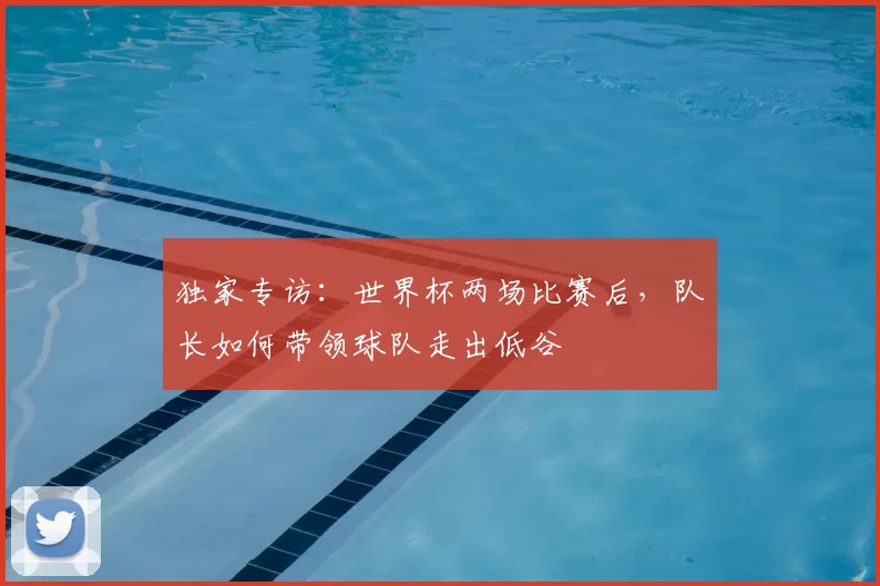 独家专访:世界杯两场比赛后,队长如何带领球队走出低谷