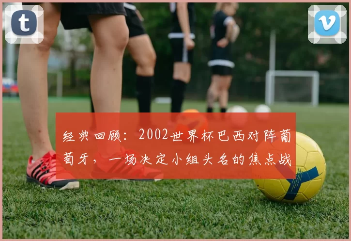经典回顾：2002世界杯巴西对阵葡萄牙，一场决定小组头名的焦点战役