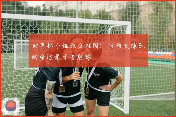 世界杯小组积分相同：当两支球队的命运悬于净胜球