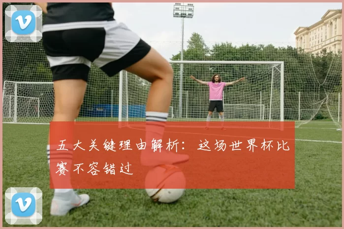 五大关键理由解析：这场世界杯比赛不容错过