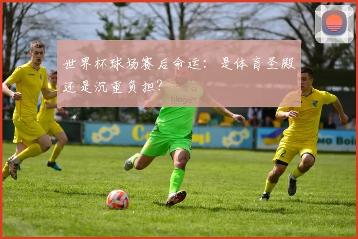世界杯球场赛后命运：是体育圣殿还是沉重负担？