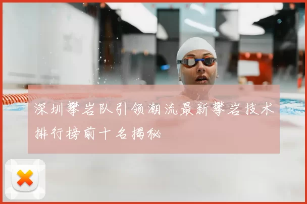 深圳攀岩队引领潮流最新攀岩技术排行榜前十名揭秘