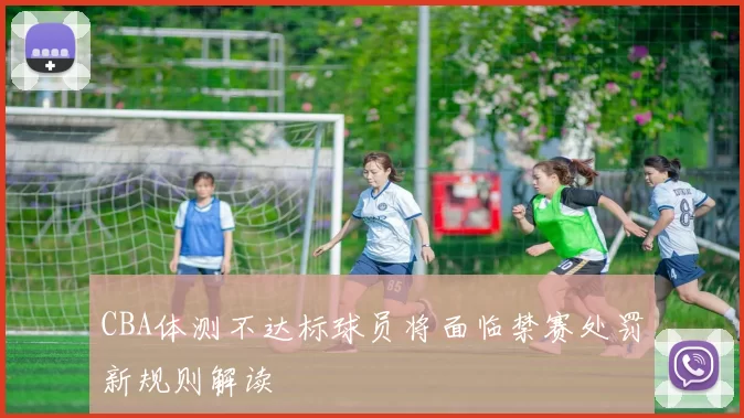 CBA体测不达标球员将面临禁赛处罚新规则解读