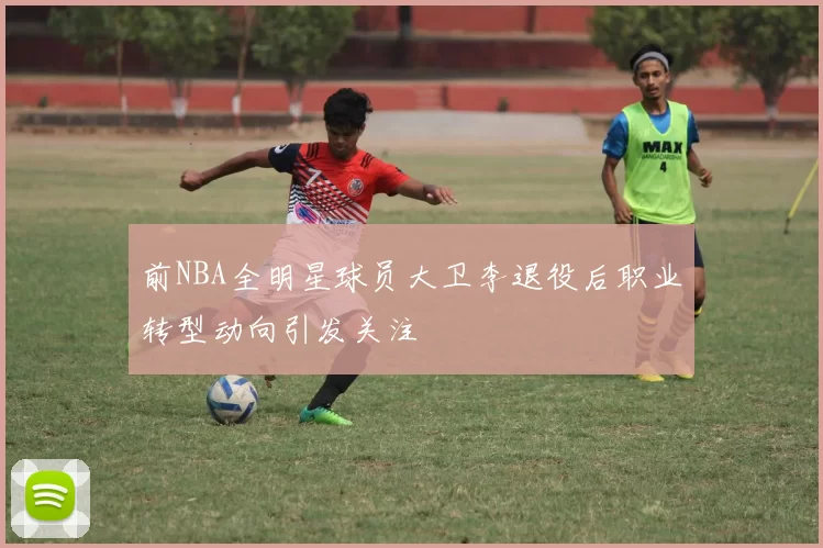 前NBA全明星球员大卫李退役后职业转型动向引发关注