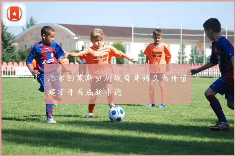 比尔西蒙斯分析埃奇库姆交易价值超字母或成新韦德