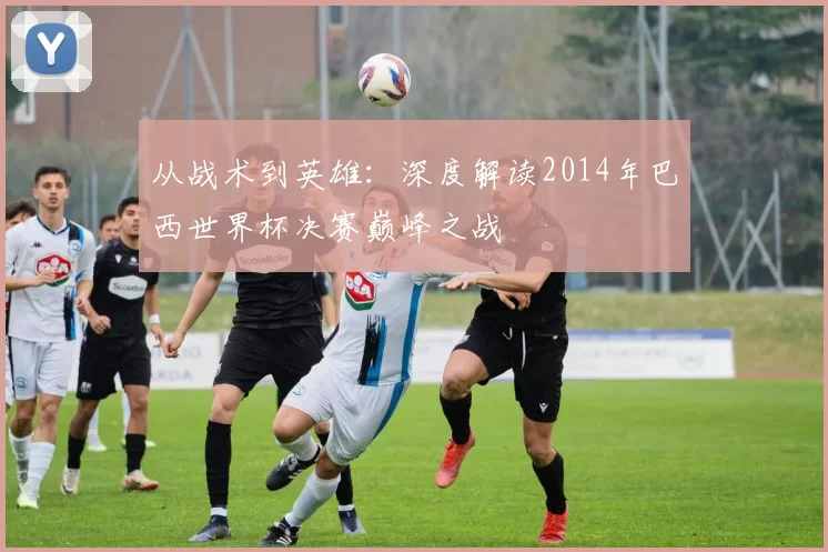 从战术到英雄：深度解读2014年巴西世界杯决赛巅峰之战