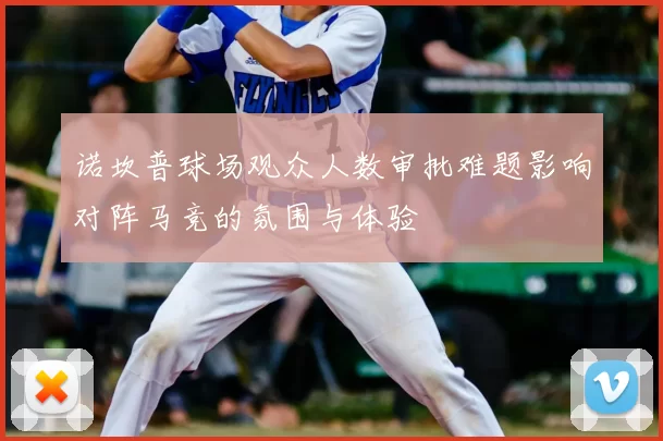 诺坎普球场观众人数审批难题影响对阵马竞的氛围与体验