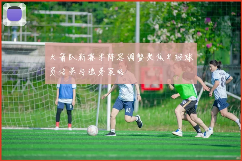 火箭队新赛季阵容调整聚焦年轻球员培养与选秀策略
