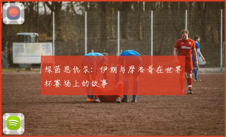 绿茵恩仇录:伊朗与摩洛哥在世界杯赛场上的故事