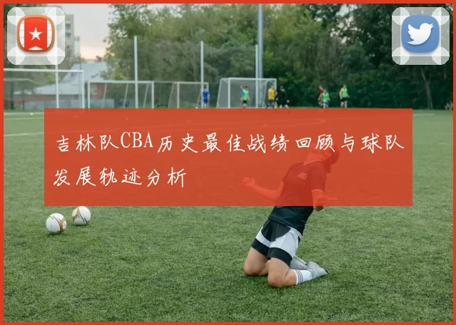 吉林队CBA历史最佳战绩回顾与球队发展轨迹分析
