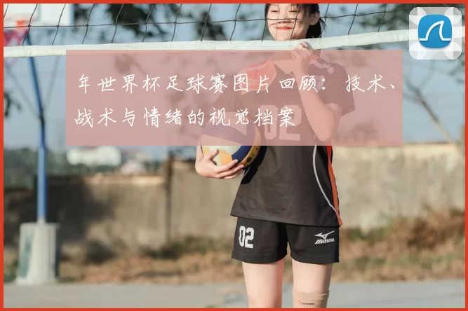 年世界杯足球赛图片回顾：技术、战术与情绪的视觉档案