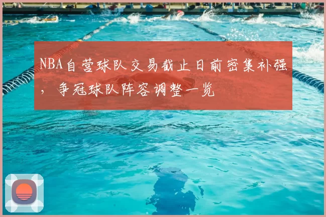 NBA自营球队交易截止日前密集补强，争冠球队阵容调整一览