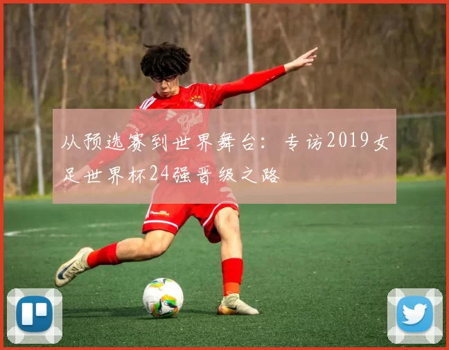从预选赛到世界舞台:专访2019女足世界杯24强晋级之路