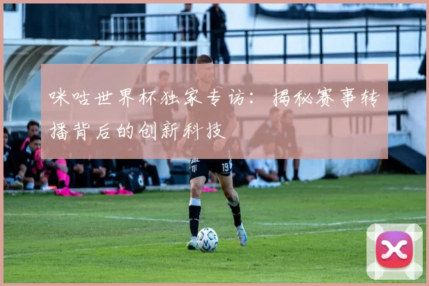 咪咕世界杯独家专访：揭秘赛事转播背后的创新科技