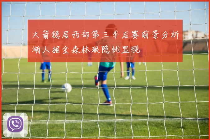 火箭稳居西部第三季后赛前景分析湖人掘金森林狼隐忧显现