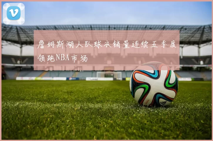 詹姆斯湖人队球衣销量连续五季度领跑NBA市场