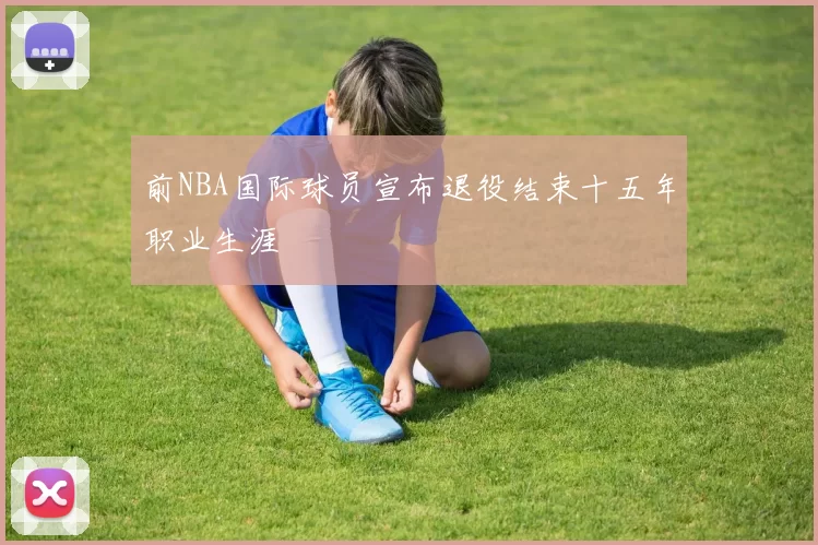 前NBA国际球员宣布退役结束十五年职业生涯
