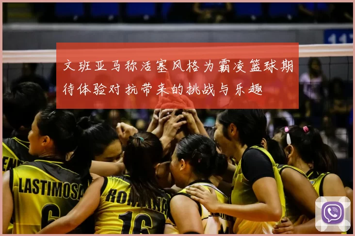 文班亚马称活塞风格为霸凌篮球期待体验对抗带来的挑战与乐趣