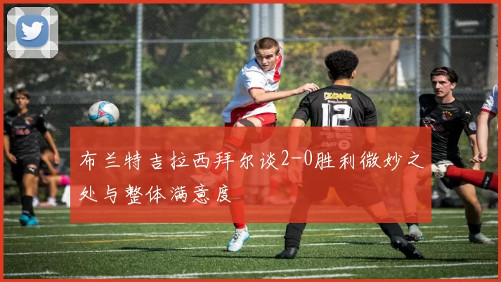 布兰特吉拉西拜尔谈2-0胜利微妙之处与整体满意度