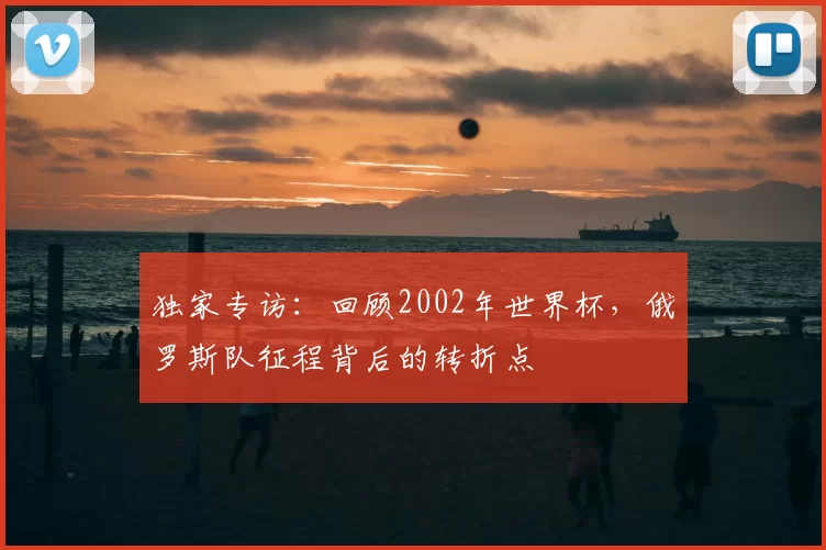 独家专访:回顾2002年世界杯,俄罗斯队征程背后的转折点