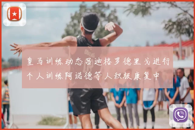 皇马训练动态吕迪格罗德里戈进行个人训练阿诺德等人积极康复中